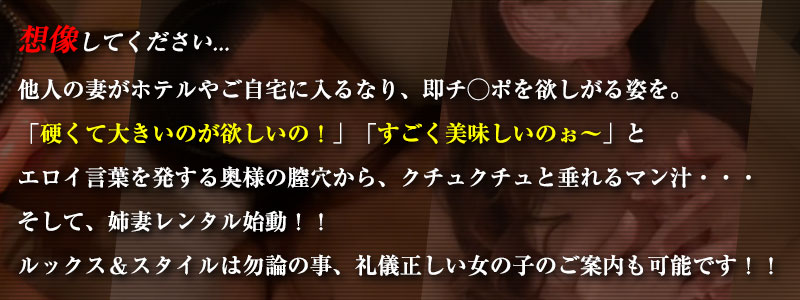 他人の妻がホテルやご自宅に入るなり、即チ◯ポを欲しがる姿を。「硬くて大きいのが欲しいの！」「すごく美味しいのぉ〜」とエロイ言葉を発する奥様の膣穴から、クチュクチュと垂れるマン汁・・・そして、姉妻レンタル始動！！ルックス＆スタイルは勿論の事、礼儀正しい女の子のご案内も可能です！！